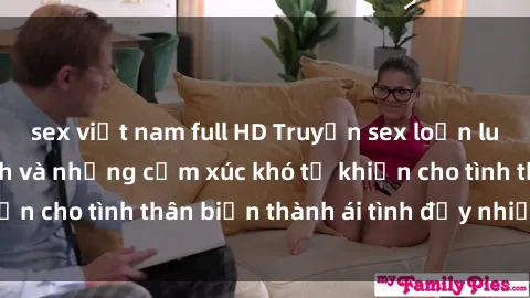 sex việt nam full HD Truyện sex loạn luân: Bí mật gia đình và những cảm xúc khó tả khiến cho tình thân biến thành ái tình đầy nhiệt huyết