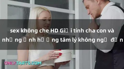 sex không che HD Giới tính cha con và những ảnh hưởng tâm lý không ngờ đến