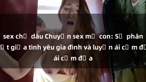 sex chị dâu Chuyện sex mẹ con: Sự phân biệt giữa tình yêu gia đình và luyến ái cấm địa