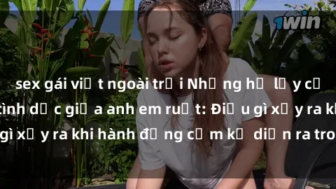 sex gái việt ngoài trời Những hệ lụy của việc có quan hệ tình dục giữa anh em ruột: Điều gì xảy ra khi hành động cấm kỵ diễn ra trong gia đình?