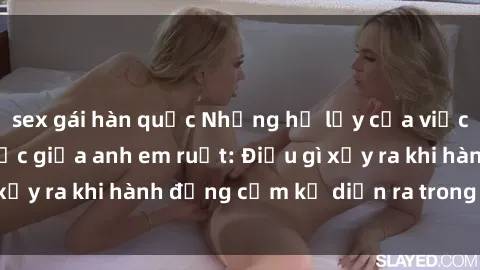 sex gái hàn quốc Những hệ lụy của việc có quan hệ tình dục giữa anh em ruột: Điều gì xảy ra khi hành động cấm kỵ diễn ra trong gia đình?