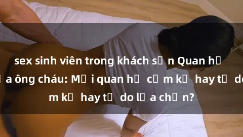 sex sinh viên trong khách sạn Quan hệ tình dục giữa ông cháu: Mối quan hệ cấm kỵ hay tự do lựa chọn?