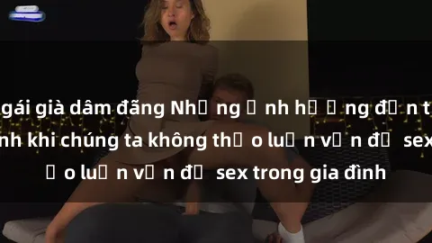 gái già dâm đãng Những ảnh hưởng đến tình cảm gia đình khi chúng ta không thảo luận vấn đề sex trong gia đình