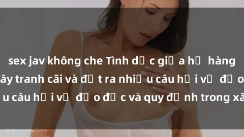 sex jav không che Tình dục giữa họ hàng: Những sự kiện gây tranh cãi và đặt ra nhiều câu hỏi về đạo đức và quy định trong xã hội.