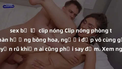sex bị lộ clip nóng Clip nóng phòng tắm: Hít thở nồng nàn hương bông hoa, người đẹp vô cùng gợi cảm và quyến rũ khiến ai cũng phải say đắm. Xem ngay để trải nghiệm điều đặc biệt!