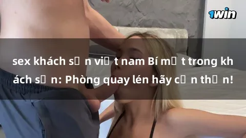 sex khách sạn việt nam Bí mật trong khách sạn: Phòng quay lén hãy cẩn thận!
