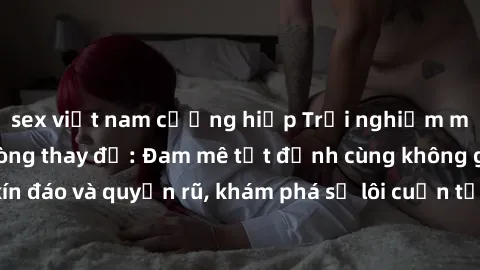 sex việt nam cưỡng hiếp Trải nghiệm mới lạ với sex phòng thay đồ: Đam mê tột đỉnh cùng không gian kín đáo và quyến rũ, khám phá sự lôi cuốn từ sự hấp dẫn của nơi này.