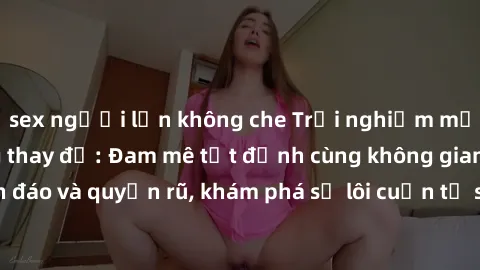 sex người lớn không che Trải nghiệm mới lạ với sex phòng thay đồ: Đam mê tột đỉnh cùng không gian kín đáo và quyến rũ, khám phá sự lôi cuốn từ sự hấp dẫn của nơi này.