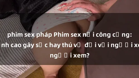 phim sex pháp Phim sex nơi công cộng: Đỉnh cao gây sốc hay thú vị đối với người xem?