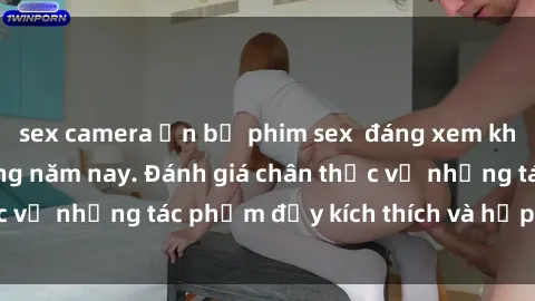 sex camera ẩn bộ phim sex  đáng xem không thể bỏ lỡ trong năm nay. Đánh giá chân thực về những tác phẩm đầy kích thích và hấp dẫn này.