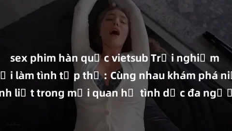 sex phim hàn quốc vietsub Trải nghiệm cảm xúc mới mẻ với làm tình tập thể: Cùng nhau khám phá niềm vui và sự mãnh liệt trong mối quan hệ tình dục đa người. Hãy thử ngay để biết cảm giác thú vị này!