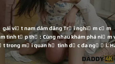 gái việt nam dâm đãng Trải nghiệm cảm xúc mới mẻ với làm tình tập thể: Cùng nhau khám phá niềm vui và sự mãnh liệt trong mối quan hệ tình dục đa người. Hãy thử ngay để biết cảm giác thú vị này!