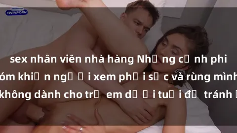 sex nhân viên nhà hàng Những cảnh phim sex bạo dâm nhóm khiến người xem phải sốc và rùng mình, không dành cho trẻ em dưới tuổi để tránh ảnh hưởng tiêu cực.