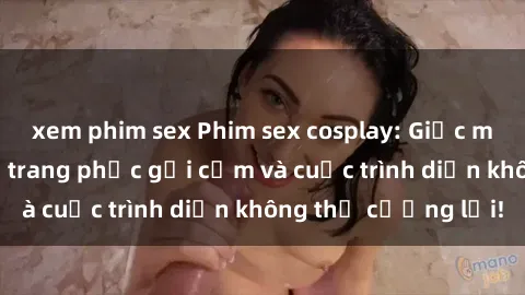 xem phim sex Phim sex cosplay: Giấc mơ  cùng những bộ trang phục gợi cảm và cuộc trình diễn không thể cưỡng lại!