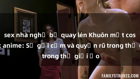 sex nhà nghỉ bị quay lén Khuôn mặt cosplay sex anime: Sự gợi cảm và quyến rũ trong thế giới ảo