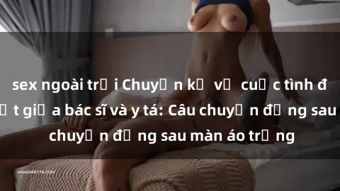 sex ngoài trời Chuyện kể về cuộc tình đầy nhiệt huyết giữa bác sĩ và y tá: Câu chuyện đằng sau màn áo trắng