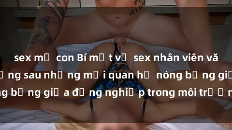 sex mẹ con Bí mật về sex nhân viên văn phòng: Sự thật đằng sau những mối quan hệ nóng bỏng giữa đồng nghiệp trong môi trường làm việc.