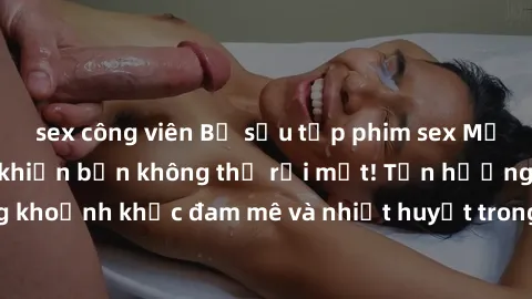 sex công viên Bộ sưu tập phim sex Mỹ hot nhất năm nay khiến bạn không thể rời mắt! Tận hưởng những khoảnh khắc đam mê và nhiệt huyết trong các tác phẩm nóng bỏng này!