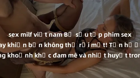 sex milf việt nam Bộ sưu tập phim sex Mỹ hot nhất năm nay khiến bạn không thể rời mắt! Tận hưởng những khoảnh khắc đam mê và nhiệt huyết trong các tác phẩm nóng bỏng này!