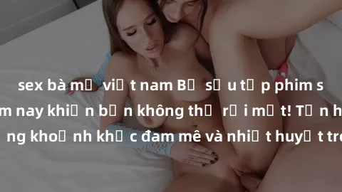 sex bà mẹ việt nam Bộ sưu tập phim sex Mỹ hot nhất năm nay khiến bạn không thể rời mắt! Tận hưởng những khoảnh khắc đam mê và nhiệt huyết trong các tác phẩm nóng bỏng này!