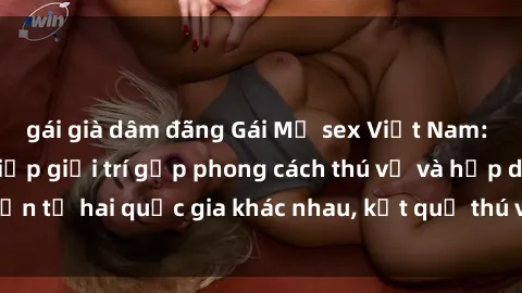 gái già dâm đãng Gái Mỹ sex Việt Nam: Khi nền công nghiệp giải trí gặp phong cách thú vị và hấp dẫn từ hai quốc gia khác nhau, kết quả thú vị không thể bỏ qua.