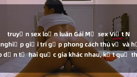 truyện sex loạn luân Gái Mỹ sex Việt Nam: Khi nền công nghiệp giải trí gặp phong cách thú vị và hấp dẫn từ hai quốc gia khác nhau, kết quả thú vị không thể bỏ qua.