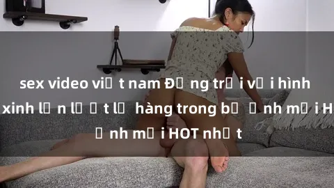 sex video việt nam Động trời với hình ảnh gái xinh lần lượt lộ hàng trong bộ ảnh mới HOT nhất