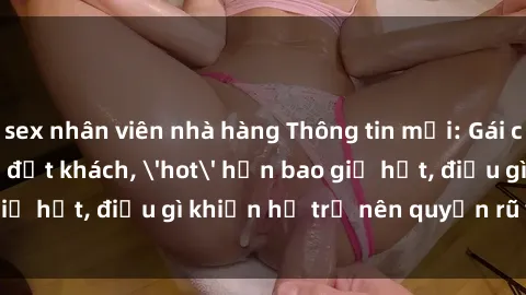 sex nhân viên nhà hàng Thông tin mới: Gái call girl Việt Nam đắt khách, 'hot' hơn bao giờ hết, điều gì khiến họ trở nên quyến rũ và đáng chú ý?