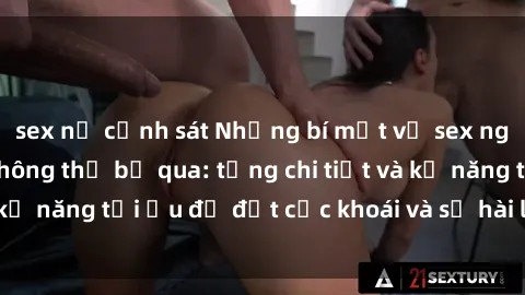 sex nữ cảnh sát Những bí mật về sex người lớn mà bạn không thể bỏ qua: từng chi tiết và kỹ năng tối ưu để đạt cực khoái và sự hài lòng tối đa.