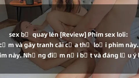 sex bị quay lén [Review] Phim sex loli: Đánh giá về sự gợi cảm và gây tranh cãi của thể loại phim này. Những điểm nổi bật và đáng lưu ý khi xem phim loli.