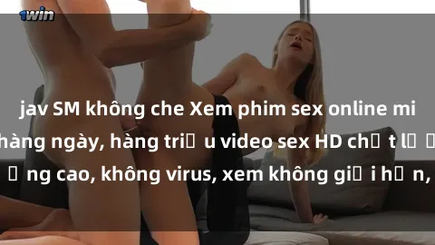 jav SM không che Xem phim sex online miễn phí, cập nhật hàng ngày, hàng triệu video sex HD chất lượng cao, không virus, xem không giới hạn, hoàn toàn miễn phí.