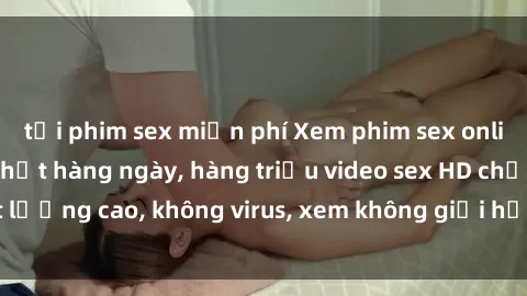 tải phim sex miễn phí Xem phim sex online miễn phí, cập nhật hàng ngày, hàng triệu video sex HD chất lượng cao, không virus, xem không giới hạn, hoàn toàn miễn phí.