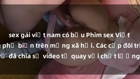 sex gái việt nam có bầu Phim sex Việt Nam HD ngày càng phổ biến trên mạng xã hội. Các cặp đôi trẻ đã chia sẻ video tự quay với chất lượng sắc nét, gợi cảm.