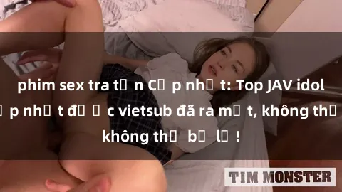 phim sex tra tấn Cập nhật: Top JAV idol xinh đẹp nhất được vietsub đã ra mắt, không thể bỏ lỡ!