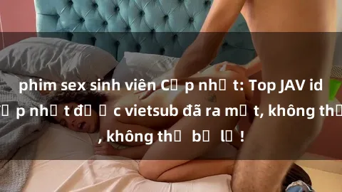 phim sex sinh viên Cập nhật: Top JAV idol xinh đẹp nhất được vietsub đã ra mắt, không thể bỏ lỡ!