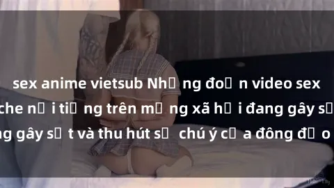 sex anime vietsub Những đoạn video sex Việt Nam không che nổi tiếng trên mạng xã hội đang gây sốt và thu hút sự chú ý của đông đảo người xem.