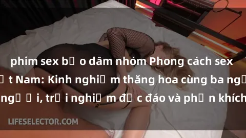 phim sex bạo dâm nhóm Phong cách sex 3P độc đáo tại Việt Nam: Kinh nghiệm thăng hoa cùng ba người, trải nghiệm độc đáo và phấn khích không thể bỏ lỡ!