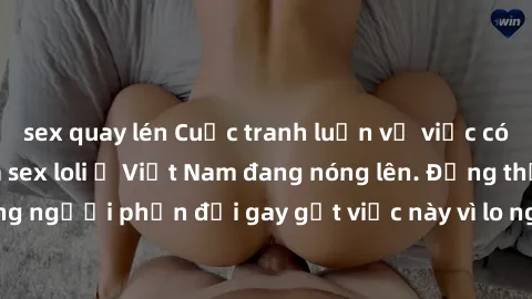 sex quay lén Cuộc tranh luận về việc có nên hợp pháp hóa sex loli ở Việt Nam đang nóng lên. Đồng thời, cũng có những người phản đối gay gắt việc này vì lo ngại về tác động tiêu cực lên trẻ em và xã hộ
