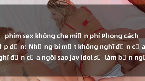 phim sex không che miễn phí Phong cách sex jav idol siêu hấp dẫn: Những bí mật không nghĩ đến của ngôi sao jav idol sẽ làm bạn ngạc nhiên!