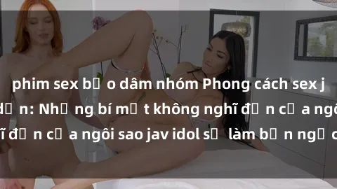 phim sex bạo dâm nhóm Phong cách sex jav idol siêu hấp dẫn: Những bí mật không nghĩ đến của ngôi sao jav idol sẽ làm bạn ngạc nhiên!