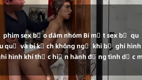 phim sex bạo dâm nhóm Bí mật sex bị quay lén: Những hậu quả và bi kịch không ngờ khi bị ghi hình khi thực hiện hành động tình dục mà không biết.