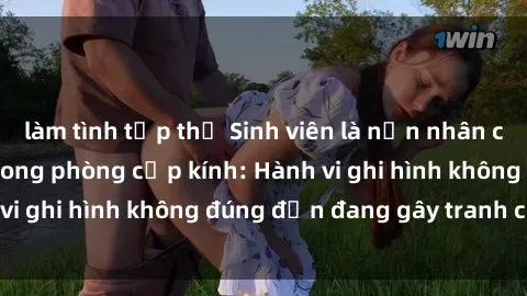 làm tình tập thể Sinh viên là nạn nhân của video quay lén trong phòng cấp kính: Hành vi ghi hình không đúng đắn đang gây tranh cãi lớn
