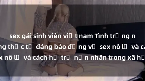 sex gái sinh viên việt nam Tình trạng nô lệ tình dục: Những thực tế đáng báo động về sex nô lệ và cách hỗ trợ nạn nhân trong xã hội hiện nay