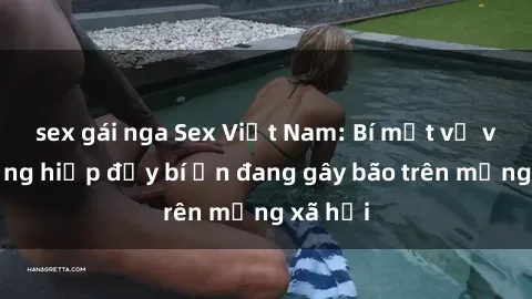 sex gái nga Sex Việt Nam: Bí mật về vụ cưỡng hiếp đầy bí ẩn đang gây bão trên mạng xã hội