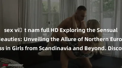 sex việt nam full HD Exploring the Sensual Charms of Nordic Beauties: Unveiling the Allure of Northern European Sexiness in Girls from Scandinavia and Beyond. Discover the Seductive Secrets of Norther
