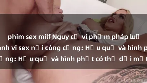 phim sex milf Nguy cơ vi phạm pháp luật khi thực hiện hành vi sex nơi công cộng: Hậu quả và hình phạt có thể đối mặt