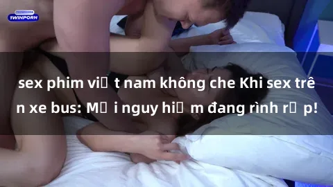 sex phim việt nam không che Khi sex trên xe bus: Mối nguy hiểm đang rình rập!