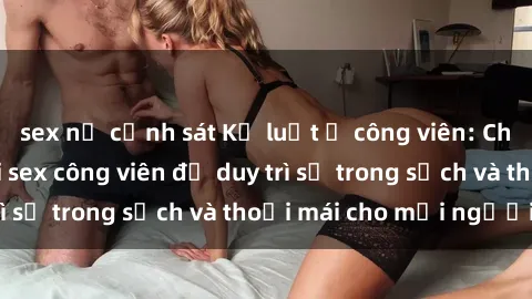 sex nữ cảnh sát Kỷ luật ở công viên: Chấn chỉnh hành vi sex công viên để duy trì sự trong sạch và thoải mái cho mọi người.