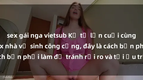 sex gái nga vietsub Kể từ lần cuối cùng bạn thực hành sex nhà vệ sinh công cộng, đây là cách bạn phải làm để tránh rủi ro và tối ưu trải nghiệm.