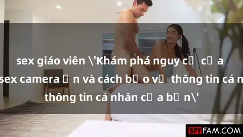 sex giáo viên 'Khám phá nguy cơ của việc sử dụng sex camera ẩn và cách bảo vệ thông tin cá nhân của bạn'
